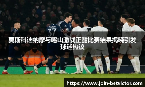 莫斯科迪纳摩与喀山激战正酣比赛结果揭晓引发球迷热议